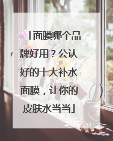 面膜哪个品牌好用？公认好的十大补水面膜，让你的皮肤水当当