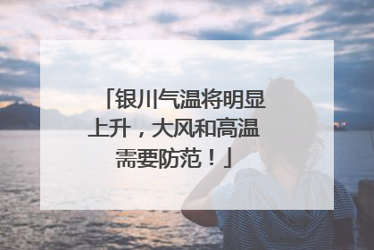 银川气温将明显上升，大风和高温需要防范！