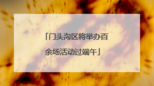 门头沟区将举办百余场活动过端午