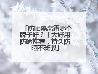 防晒隔离霜哪个牌子好？十大好用防晒推荐，持久防晒不斑驳