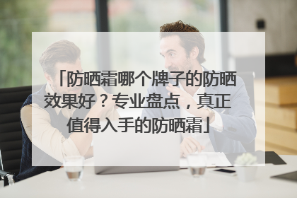 防晒霜哪个牌子的防晒效果好？专业盘点，真正值得入手的防晒霜