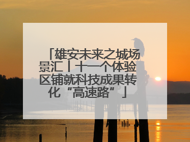 雄安未来之城场景汇丨十一个体验区铺就科技成果转化“高速路”