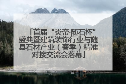 首届“炎帝·随石杯”盛典暨建筑装饰行业与随县石材产业（春季）精准对接交流会落幕