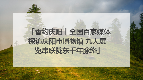 香约庆阳丨全国百家媒体探访庆阳市博物馆 九大展览串联陇东千年脉络