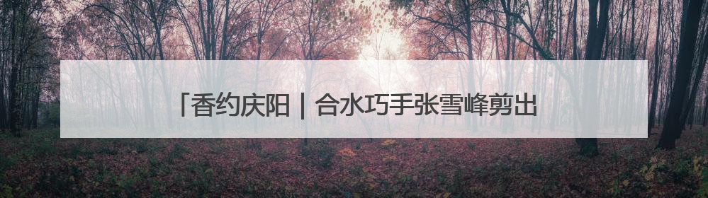 香约庆阳｜合水巧手张雪峰剪出百象图 六岁孙子接力非遗传承