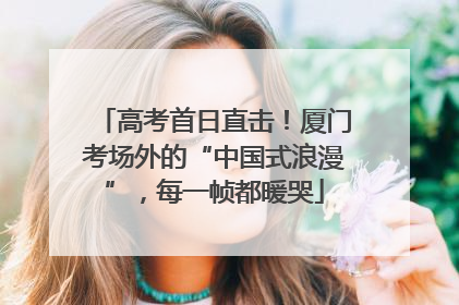 高考首日直击！厦门考场外的“中国式浪漫”，每一帧都暖哭