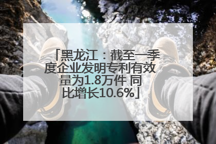 黑龙江：截至一季度企业发明专利有效量为1.8万件 同比增长10.6%
