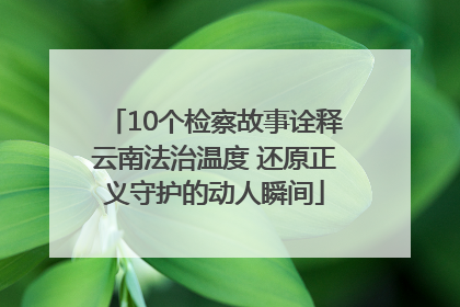 10个检察故事诠释云南法治温度 还原正义守护的动人瞬间