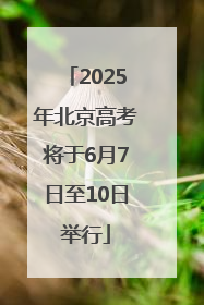 2025年北京高考将于6月7日至10日举行