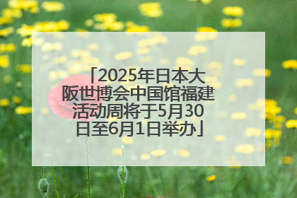 2025年日本大阪世博会中国馆福建活动周将于5月30日至6月1日举办