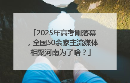 2025年高考刚落幕，全国50余家主流媒体相聚河南为了啥？