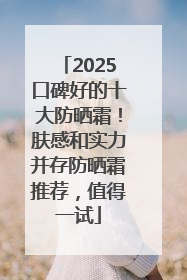 2025口碑好的十大防晒霜！肤感和实力并存防晒霜推荐，值得一试