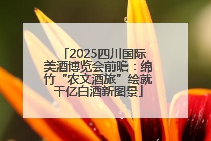 2025四川国际美酒博览会前瞻：绵竹“农文酒旅”绘就千亿白酒新图景