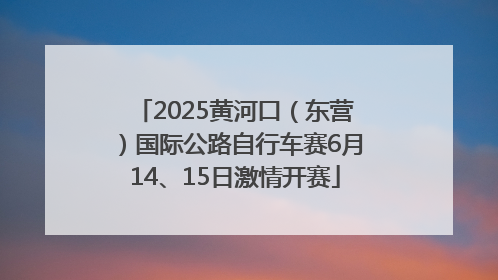 2025黄河口（东营）国际公路自行车赛6月14、15日激情开赛