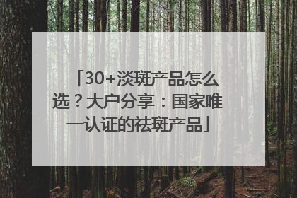 30+淡斑产品怎么选？大户分享：国家唯一认证的祛斑产品