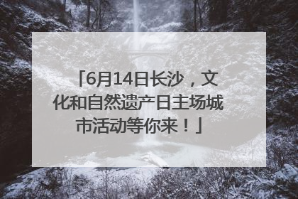 6月14日长沙，文化和自然遗产日主场城市活动等你来！